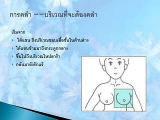 เริ่มจาก
 ใต้แขน ถึงบริเวณขอบเสื้อชั้นในด้านล่าง
 ใต้แขนข้ามมาถึงกระดูกกลาง
 ขึ้นไปถึงบริเวณไหปลาร้า
 กลับมายังรักแร้
 