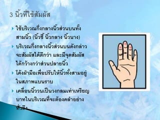  ใช้บริเวณกึ่งกลางนิ้วส่วนบนทั้ง
สามนิ้ว (นิ้วชี้นิ้วกลาง นิ้วนาง)
 บริเวณกึ่งกลางนิ้วส่วนบนดังกล่าว
จะสัมผัสได้ดีกว่า และมีจุดสัมผัส
ได้กว้างกว่าส่วนปลายนิ้ว
 โค้งฝ่ามือเพื่อปรับให้นิ้วทั้งสามอยู่
ในสภาพแบนราบ
 เคลื่อนนิ้ววนเป็นวงกลมเท่าเหรียญ
บาทในบริเวณที่จะต้องคลาอย่าง
ทั่วถึง
 