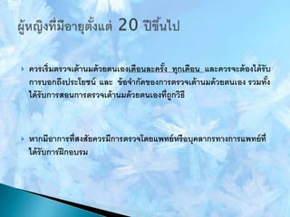  ควรเริ่มตรวจเต้านมด้วยตนเองเดือนละครั้ง ทุกเดือน และควรจะต้องได้รับ
การบอกถึงประโยชน์ และ ข้อจากัดของการตรวจเต้านมด้วยตนเอง รวมทั้ง
ได้รับการสอนการตรวจเต้านมด้วยตนเองที่ถูกวิธี
 หากมีอาการที่สงสัยควรมีการตรวจโดยแพทย์หรือบุคลากรทางการแพทย์ที่
ได้รับการฝึกอบรม
 