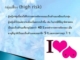  ผู้หญิงกลุ่มนี้ควรได้รับการตรวจคัดกรองมะเร็งเต้านมเหมือนกับกลุ่ม
ผู้หญิงทั่วไปแต่ควรจะต้องเริ่มตรวจเร็วขึ้น เช่น ในกรณีที่มีญาติสายตรง
เป็นมะเร็งเต้านมที่อายุน้อยกว่า 40 ปี ควรทาการตรวจคัดกรอง เมื่อ
อายุที่ญาติเป็นมะเร็งเต้านมลบออกอีก 5 ปี และควรตรวจทุก 1 ปี
 