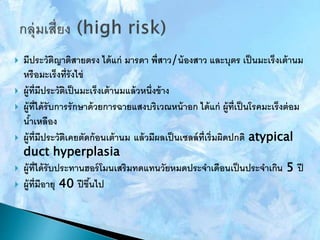  มีประวัติญาติสายตรง ได้แก่ มารดา พี่สาว/น้องสาว และบุตร เป็นมะเร็งเต้านม
หรือมะเร็งที่รังไข่
 ผู้ที่มีประวัติเป็นมะเร็งเต้านมแล้วหนึ่งข้าง
 ผู้ที่ได้รับการรักษาด้วยการฉายแสงบริเวณหน้าอก ได้แก่ ผู้ที่เป็นโรคมะเร็งต่อม
น้าเหลือง
 ผู้ที่มีประวัติเคยตัดก้อนเต้านม แล้วมีผลเป็นเซลล์ที่เริ่มผิดปกติ atypical
duct hyperplasia
 ผู้ที่ได้รับประทานฮอร์โมนเสริมทดแทนวัยหมดประจาเดือนเป็นประจาเกิน 5 ปี
 ผู้ที่มีอายุ 40 ปีขึ้นไป
 