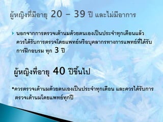  นอกจากการตรวจเต้านมด้วยตนเองเป็นประจาทุกเดือนแล้ว
ควรได้รับการตรวจโดยแพทย์หรือบุคลากรทางการแพทย์ที่ได้รับ
การฝึกอบรม ทุก 3 ปี
ผู้หญิงที่อายุ 40 ปีขึ้นไป
•ควรตรวจเต้านมด้วยตนเองเป็นประจาทุกเดือน และควรได้รับการ
ตรวจเต้านมโดยแพทย์ทุกปี
 