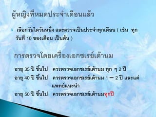  เลือกวันใดวันหนึ่ง และตรวจเป็นประจาทุกเดือน ( เช่น ทุก
วันที่ 10 ของเดือน เป็นต้น )
อายุ 35 ปี ขึ้นไป ควรตรวจเอกซเรย์เต้านม ทุก ๆ 2 ปี
อายุ 40 ปี ขึ้นไป ควรตรวจเอกซเรย์เต้านม 1 – 2 ปี และแต่
แพทย์แนะนา
อายุ 50 ปี ขึ้นไป ควรตรวจเอกซเรย์เต้านมทุกปี
 