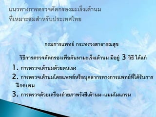 กรมการแพทย์ กระทรวงสาธารณสุข
วิธีการตรวจคัดกรองเพื่อค้นหามะเร็งเต้านม มีอยู่ 3 วิธี ได้แก่
1. การตรวจเต้านมด้วยตนเอง
2. การตรวจเต้านมโดยแพทย์หรือบุคลากรทางการแพทย์ที่ได้รับการ
ฝึกอบรม
3. การตรวจด้วยเครื่องถ่ายภาพรังสีเต้านม--แมมโมแกรม
 