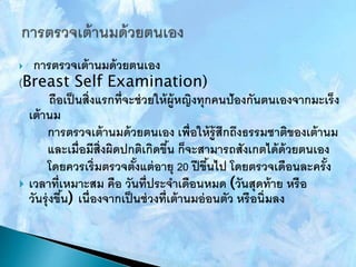  การตรวจเต้านมด้วยตนเอง
(Breast Self Examination)
ถือเป็นสิ่งแรกที่จะช่วยให้ผู้หญิงทุกคนป้องกันตนเองจากมะเร็ง
เต้านม
การตรวจเต้านมด้วยตนเอง เพื่อให้รู้สึกถึงธรรมชาติของเต้านม
และเมื่อมีสิ่งผิดปกติเกิดขึ้น ก็จะสามารถสังเกตได้ด้วยตนเอง
โดยควรเริ่มตรวจตั้งแต่อายุ 20 ปีขึ้นไป โดยตรวจเดือนละครั้ง
 เวลาที่เหมาะสม คือ วันที่ประจาเดือนหมด (วันสุดท้าย หรือ
วันรุ่งขึ้น) เนื่องจากเป็นช่วงที่เต้านมอ่อนตัว หรือนิ่มลง
 