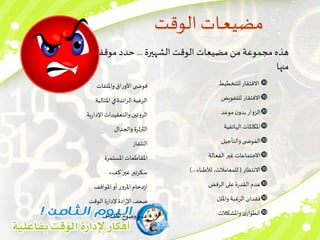 ‫الوقت‬ ‫ـات‬‫ـ‬‫ع‬‫مضي‬
‫الشهيرة‬ ‫الوقت‬ ‫مضيعات‬ ‫من‬ ‫مجموعة‬ ‫هذه‬
...
‫موقفك‬ ‫حدد‬
‫منها‬

‫للتخطيط‬ ‫االفتقار‬

‫للتفويض‬ ‫االفتقار‬

‫موعد‬‫ن‬‫بدو‬‫الزوار‬

‫الهاتفية‬ ‫املكاملات‬

‫والتأجيل‬‫ى‬ ‫الفوض‬

‫الفعالة‬ ‫غير‬ ‫االجتماعات‬

‫االنتظار‬
(
‫لألطباء‬ ،‫للمعامالت‬
)...

‫الرفض‬ ‫على‬ ‫ة‬‫ر‬‫القد‬‫عدم‬

‫وامللل‬‫الرغبة‬ ‫فقدان‬

‫واملشكالت‬‫ئ‬‫الطوار‬
‫وامللفات‬‫اق‬‫ر‬‫األو‬ ‫ى‬ ‫فوض‬
‫املثالية‬ ‫في‬‫ائدة‬‫ز‬‫ال‬ ‫الرغبة‬
‫ية‬‫ر‬‫اإلدا‬‫والتعقيدات‬‫الروتين‬
‫والجدال‬‫الثرثرة‬
‫التلفاز‬
‫املستمرة‬ ‫املقاطعات‬
‫كفء‬ ‫غير‬‫سكرتير‬
‫املواقف‬‫أو‬ ‫املرور‬‫دحام‬‫ز‬‫ا‬
‫الوقت‬ ‫ة‬‫ر‬‫إلدا‬ ‫ادة‬‫ر‬‫اإل‬ ‫ضعف‬
‫األهداف‬ ‫وضوح‬‫عدم‬
 