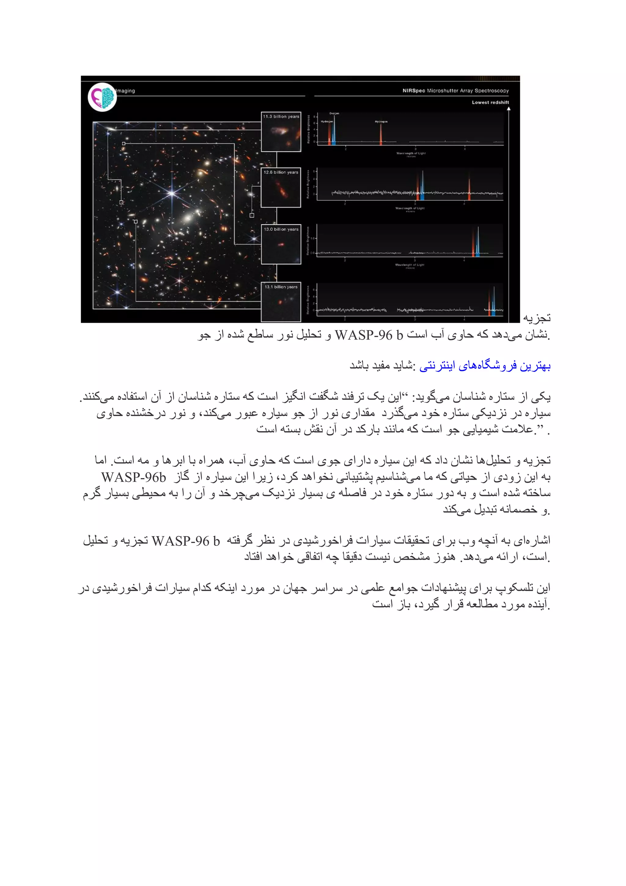 ‫تجزیه‬
‫جو‬ ‫از‬ ‫شده‬ ‫ساطع‬ ‫نور‬ ‫تحلیل‬ ‫و‬ WASP-96 b ‫می‬ ‫نشان‬
‫است‬ ‫آب‬ ‫حاوی‬ ‫که‬ ‫دهد‬ .
‫باشد‬ ‫مفید‬ ‫شاید‬: ‫فروشگاه‬ ‫بهترین‬
‫اینترنتی‬ ‫های‬
‫می‬ ‫شناسان‬ ‫ستاره‬ ‫از‬ ‫یکی‬
:‫گوید‬
“
‫می‬ ‫استفاده‬ ‫آن‬ ‫از‬ ‫شناسان‬ ‫ستاره‬ ‫که‬ ‫است‬ ‫انگیز‬ ‫شگفت‬ ‫ترفند‬ ‫یک‬ ‫این‬
.‫کنند‬
‫می‬ ‫خود‬ ‫ستاره‬ ‫نزدیکی‬ ‫در‬ ‫سیاره‬
‫گذرد‬
‫سیا‬ ‫جو‬ ‫از‬ ‫نور‬ ‫مقداری‬
‫می‬ ‫عبور‬ ‫ره‬
‫حاوی‬ ‫درخشنده‬ ‫نور‬ ‫و‬ ،‫کند‬
‫شیمیایی‬ ‫عالمت‬
‫است‬ ‫بسته‬ ‫نقش‬ ‫آن‬ ‫در‬ ‫بارکد‬ ‫مانند‬ ‫که‬ ‫است‬ ‫جو‬ .” .
‫تحلیل‬ ‫و‬ ‫تجزیه‬
‫اما‬ .‫است‬ ‫مه‬ ‫و‬ ‫ابرها‬ ‫با‬ ‫همراه‬ ،‫آب‬ ‫حاوی‬ ‫که‬ ‫است‬ ‫جوی‬ ‫دارای‬ ‫سیاره‬ ‫این‬ ‫که‬ ‫داد‬ ‫نشان‬ ‫ها‬
WASP-96b ‫می‬ ‫ما‬ ‫که‬ ‫حیاتی‬ ‫از‬ ‫زودی‬ ‫این‬ ‫به‬
‫گاز‬ ‫از‬ ‫سیاره‬ ‫این‬ ‫زیرا‬ ،‫کرد‬ ‫نخواهد‬ ‫پشتیبانی‬ ‫شناسیم‬
‫ستاره‬ ‫دور‬ ‫به‬ ‫و‬ ‫است‬ ‫شده‬ ‫ساخته‬
‫می‬ ‫نزدیک‬ ‫بسیار‬ ‫ی‬ ‫فاصله‬ ‫در‬ ‫خود‬
‫چرخد‬
‫گرم‬ ‫بسیار‬ ‫محیطی‬ ‫به‬ ‫را‬ ‫آن‬ ‫و‬
‫می‬ ‫تبدیل‬ ‫خصمانه‬ ‫و‬
‫کند‬ .
‫تحلیل‬ ‫و‬ ‫تجزیه‬ WASP-96 b ‫اشاره‬
‫گرفته‬ ‫نظر‬ ‫در‬ ‫فراخورشیدی‬ ‫سیارات‬ ‫تحقیقات‬ ‫برای‬ ‫وب‬ ‫آنچه‬ ‫به‬ ‫ای‬
‫می‬ ‫ارائه‬ ،‫است‬
‫افتاد‬ ‫خواهد‬ ‫اتفاقی‬ ‫چه‬ ‫دقیقا‬ ‫نیست‬ ‫مشخص‬ ‫هنوز‬ .‫دهد‬ .
‫پ‬ ‫برای‬ ‫تلسکوپ‬ ‫این‬
‫در‬ ‫فراخورشیدی‬ ‫سیارات‬ ‫کدام‬ ‫اینکه‬ ‫مورد‬ ‫در‬ ‫جهان‬ ‫سراسر‬ ‫در‬ ‫علمی‬ ‫جوامع‬ ‫یشنهادات‬
‫است‬ ‫باز‬ ،‫گیرد‬ ‫قرار‬ ‫مطالعه‬ ‫مورد‬ ‫آینده‬.
 