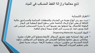 ‫معالجة‬ ‫تابع‬
‫المياه‬ ‫في‬ ‫المنسكب‬ ‫النفط‬ ‫وإزالة‬

‫الكيميائية‬ ‫الطرق‬
o
‫والمساحيق‬ ‫الصناعية‬ ‫والمنظفات‬ ‫المذيبات‬ ‫من‬ ‫معينة‬ ‫أنواع‬ ‫رش‬ ‫يتم‬ ‫حيث‬
‫عالية‬
‫البحا‬ ‫في‬ ‫النفطية‬ ‫البقع‬ ‫سطح‬ ‫علي‬ ‫الناعمة‬ ‫الرمال‬ ‫أنواع‬ ‫بعض‬ ‫أو‬ ‫الكثافة‬
‫ر‬
‫المستحلب‬ ‫يشبه‬ ‫ما‬ ‫الي‬ ‫تفتيتها‬ ‫بعد‬ ‫لتحولها‬ ‫بها‬ ‫لاللتصاق‬ ‫الملوثة‬
‫في‬ ‫فينتشر‬
‫كثافته‬ ‫ارتفاع‬ ‫نتيجة‬ ‫القاع‬ ‫الي‬ ‫يتسرب‬ ‫او‬ ،‫فيه‬ ‫ويذوب‬ ‫الماء‬
.
•
‫المشتتة‬ ‫المواد‬
Dispersing Materials
•
‫ص‬ ‫قطرات‬ ‫الي‬ ‫وتحولها‬ ‫كالنفط‬ ‫السوائل‬ ‫بتفريق‬ ‫تقوم‬ ‫كيميائية‬ ‫مواد‬ ‫هي‬
‫غيرة‬
، ‫الشواطئ‬ ‫الي‬ ‫وصولها‬ ‫قبل‬ ‫الطبيعي‬ ‫وتفككها‬ ‫تحللها‬ ‫يسهل‬ ‫وبالتالي‬،
‫تتكون‬
‫مكونين‬ ‫من‬ ‫المشتتة‬ ‫المادة‬
:
‫تعمل‬ ‫مذيبة‬ ‫جزيئات‬، ‫كارهة‬ ‫سطحية‬ ‫جزيئات‬
‫معها‬ ‫المرتبطة‬ ‫الجزيئات‬ ‫تحطيم‬ ‫علي‬
.
 