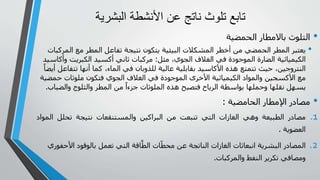 ‫البش‬ ‫األنشطة‬ ‫عن‬ ‫ناتج‬ ‫تلوث‬ ‫تابع‬
‫رية‬
•
‫باالمطار‬ ‫التلوث‬
‫الحمضي‬
‫ة‬
•
‫ال‬ ‫مع‬ ‫المطر‬ ‫تفاعل‬ ‫نتيجة‬ ‫يتكون‬ ‫البيئية‬ ‫المشكالت‬ ‫أخطر‬ ‫من‬ ‫الحمضي‬ ‫المطر‬ ‫يعتبر‬
‫مركبات‬
‫مثل‬ ،‫الجوي‬ ‫الغالف‬ ‫في‬ ‫الموجودة‬ ‫الضارة‬ ‫الكيميائية‬
:
‫و‬ ‫الكبريت‬ ‫أكسيد‬ ‫ثاني‬ ‫مركبات‬
‫أكاسيد‬
‫تت‬ ‫أنها‬ ‫كما‬ ،‫الماء‬ ‫في‬ ‫للذوبان‬ ‫عالية‬ ‫بقابلية‬ ‫األكاسيد‬ ‫هذه‬ ‫تتمتع‬ ‫حيث‬ ،‫النتروجين‬
ً‫أيضا‬ ‫فاعل‬
‫حم‬ ‫ملوثات‬ ‫فتكون‬ ‫الجوي‬ ‫الغالف‬ ‫في‬ ‫الموجودة‬ ‫األخرى‬ ‫الكيميائية‬ ‫والمواد‬ ‫األكسجين‬ ‫مع‬
‫ضية‬
‫والض‬ ‫والثلوج‬ ‫المطر‬ ‫من‬ ً‫جزءا‬ ‫الملوثات‬ ‫هذه‬ ‫فتصبح‬ ‫الرياح‬ ‫بواسطة‬ ‫وحملها‬ ‫نقلها‬ ‫يسهل‬
‫باب‬
.
•
‫الحامضية‬ ‫اإلمطار‬ ‫مصادر‬
:
.1
‫مصادر‬
‫الطبيعة‬
‫وهي‬
‫الغازات‬
‫التي‬
‫تنبعت‬
‫من‬
‫البراكين‬
‫و‬
‫المستنقعات‬
‫نتيجة‬
‫تحلل‬
‫ال‬
‫مواد‬
‫العضوية‬
.
.2
‫البشرية‬ ‫المصادر‬
‫األ‬ ‫بالوقود‬ ‫تعمل‬ ‫التي‬ ‫اقة‬َّ‫الط‬ ‫ات‬ّ‫محط‬ ‫عن‬ ‫الناتجة‬ ‫الغازات‬ ‫انبعاثات‬
‫حفوري‬
‫والمركبات‬ ‫النفط‬ ‫تكرير‬ ‫ومصافي‬
.
 