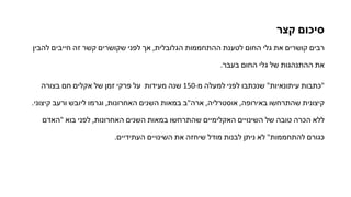 ‫קצר‬ ‫סיכום‬
‫להבין‬ ‫חייבים‬ ‫זה‬ ‫קשר‬ ‫שקושרים‬ ‫לפני‬ ‫אך‬ ,‫הגלובלית‬ ‫ההתחממות‬ ‫לטענת‬ ‫החום‬ ‫גלי‬ ‫את‬ ‫קושרים‬ ‫רבים‬
.‫בעבר‬ ‫החום‬ ‫גלי‬ ‫של‬ ‫ההתנהגות‬ ‫את‬
‫בצורה‬ ‫חם‬ ‫אקלים‬ ‫של‬ ‫זמן‬ ‫פרקי‬ ‫על‬ ‫מעידות‬ ‫שנה‬ 150-‫מ‬ ‫למעלה‬ ‫לפני‬ ‫שנכתבו‬ "‫עיתונאיות‬ ‫"כתבות‬
.‫קיצוני‬ ‫ורעב‬ ‫ליובש‬ ‫וגרמו‬ ,‫האחרונות‬ ‫השנים‬ ‫במאות‬ ‫ארה"ב‬ ,‫אוסטרליה‬ ,‫באירופה‬ ‫שהתרחשו‬ ‫קיצונית‬
‫"האדם‬ ‫בוא‬ ‫לפני‬ ,‫האחרונות‬ ‫השנים‬ ‫במאות‬ ‫שהתרחשו‬ ‫האקלימיים‬ ‫השינויים‬ ‫של‬ ‫טובה‬ ‫הכרה‬ ‫ללא‬
.‫העתידיים‬ ‫השינויים‬ ‫את‬ ‫שיחזה‬ ‫מודל‬ ‫לבנות‬ ‫ניתן‬ ‫לא‬ "‫להתחממות‬ ‫כגורם‬
 