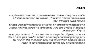 ‫מבוא‬
‫כמו‬ ,‫לנו‬ ‫הצפויים‬ ‫החום‬ ‫גלי‬ ‫כי‬ ‫והערב‬ ‫השכם‬ ‫לנו‬ ‫מדווחים‬ ‫התקשורת‬ ‫אמצעי‬ ‫כל‬
‫הגלובלית‬ ‫ההתחממות‬ ‫של‬ ‫תוצר‬ ‫הם‬ ,‫לנו‬ ‫הצפויים‬ ‫הגדולים‬ ‫השיטפונות‬ ‫גם‬
.‫יותר‬ ‫רבים‬ ‫קיצון‬ ‫למצבי‬ ‫המביאה‬
‫בספרות‬ ‫מופיע‬ ‫גדולים‬ ‫שיטפונות‬ ‫אירועי‬ ‫ושל‬ ‫טמפרטורות‬ ‫של‬ ‫הכמותי‬ ‫הרישום‬
,‫וכדומה‬ ‫גאות‬ ‫מדי‬ ,‫ספיקה‬ ‫מדי‬ ,‫טרמומטרים‬ ,‫שנה‬ 200 -‫כ‬ ‫מלפני‬ ‫רק‬ ‫העולמית‬
.‫אז‬ ‫קיימים‬ ‫היו‬ ‫לא‬ ‫עדיין‬
‫טבעות‬ ,‫פרוקסי‬ ‫מנתוני‬ ‫לנו‬ ‫מוכר‬ ‫יותר‬ ‫קדומות‬ ‫תקופות‬ ‫של‬ ‫האקלים‬ ‫כן‬ ‫פי‬ ‫על‬ ‫אף‬
‫אלה‬ ‫תיאורים‬ .‫קיצון‬ ‫מצבי‬ ‫של‬ ‫מילוליים‬ ‫מתיאורים‬ ‫וכן‬ ‫וכדומה‬ ‫קרח‬ ‫קידוחי‬ ,‫עצים‬
‫של‬ "‫"הרעיון‬ ‫נולד‬ ‫בטרם‬ ‫רבות‬ ‫שנים‬ ‫לפני‬ ‫כבר‬ ‫העולמית‬ ‫בעיתונות‬ ‫פורסמו‬
.‫חמצני‬ ‫דו‬ ‫פחמן‬ ‫הפולטת‬ ‫האדם‬ ‫פעילות‬ ‫עקב‬ ‫גלובלית‬ ‫התחממות‬
 