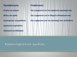 Προσφώνηση:
Κυρίες και κύριοι
Φίλες και φίλοι
Αγαπημένοι συμμαθητές
Αγαπητοί συμπολίτες
Αγαπητοί συνάδελφοι
Επιφώνηση:
Σας ευχαριστώ για την αμέριστη προσοχή σας.
Σας ευχαριστώ για το θερμό ενδιαφέρον σας.
Σας ευχαριστώ για την προσοχή που επιδείξατε.
 
