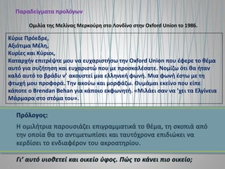 Παραδείγματα προλόγων
Κύριε Πρόεδρε,
Αξιότιμα Μέλη,
Κυρίες και Κύριοι,
Καταρχήν επιτρέψτε μου να ευχαριστήσω την Oxford Union που έφερε το θέμα
αυτό για συζήτηση και ευχαριστώ που με προσκαλέσατε. Νομίζω ότι θα ήταν
καλό αυτό το βράδυ ν’ ακουστεί μια ελληνική φωνή. Μια φωνή έστω με τη
φτωχή μου προφορά. Την ακούω και μορφάζω. Θυμάμαι εκείνο που είπε
κάποτε ο Brendan Behan για κάποιο εκφωνητή. «Μιλάει σαν να ’χει τα Ελγίνεια
Μάρμαρα στο στόμα του».
Ομιλία της Μελίνας Μερκούρη στο Λονδίνο στην Oxford Union το 1986.
 
