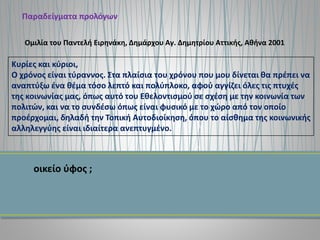 Παραδείγματα προλόγων
Κυρίες και κύριοι,
Ο χρόνος είναι τύραννος. Στα πλαίσια του χρόνου που μου δίνεται θα πρέπει να
αναπτύξω ένα θέμα τόσο λεπτό και πολύπλοκο, αφού αγγίζει όλες τις πτυχές
της κοινωνίας μας, όπως αυτό του Εθελοντισμού σε σχέση με την κοινωνία των
πολιτών, και να το συνδέσω όπως είναι φυσικό με το χώρο από τον οποίο
προέρχομαι, δηλαδή την Τοπική Αυτοδιοίκηση, όπου το αίσθημα της κοινωνικής
αλληλεγγύης είναι ιδιαίτερα ανεπτυγμένο.
Ομιλία του Παντελή Ειρηνάκη, Δημάρχου Αγ. Δημητρίου Αττικής, Αθήνα 2001
οικείο ύφος ;
 