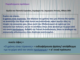Παραδείγματα προλόγων
Κυρίες και κύριοι,
Ο χρόνος είναι τύραννος. Στα πλαίσια του χρόνου που μου δίνεται θα πρέπει
να αναπτύξω ένα θέμα τόσο λεπτό και πολύπλοκο, αφού αγγίζει όλες τις
πτυχές της κοινωνίας μας, όπως αυτό του Εθελοντισμού σε σχέση με την
κοινωνία των πολιτών, και να το συνδέσω όπως είναι φυσικό με το χώρο από
τον οποίο προέρχομαι, δηλαδή την Τοπική Αυτοδιοίκηση, όπου το αίσθημα της
κοινωνικής αλληλεγγύης είναι ιδιαίτερα ανεπτυγμένο.
Ομιλία του Παντελή Ειρηνάκη, Δημάρχου Αγ. Δημητρίου Αττικής, Αθήνα 2001
οικείο ύφος =
«Ο χρόνος είναι τύραννος» = ενδιαφέρουσα φράση/ απόφθεγμα
«με το χώρο από τον οποίο προέρχομαι» = α’ ενικό πρόσωπο
 