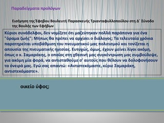 Παραδείγματα προλόγων
Κύριοι συνάδελφοι, δεν νομίζετε ότι μαζεύτηκαν πολλά παράπονα για ένα
"όραμα ζωής"; Μήπως θα πρέπει να αρχίσει ο διάλογος; Τα τελευταία χρόνια
παρατηρείται υποβάθμιση του πνευματικού μας πολιτισμού και τονίζεται η
απουσία της πνευματικής ηγεσίας. Ευτυχώς, όμως, έχουν μείνει λίγοι ακόμη,
όπως ο κ. Σαμαράκης, ο οποίος στη χθεσινή μας συγκέντρωση μας συμβούλεψε,
για ακόμη μία φορά, να αντισταθούμε σ' αυτούς που θέλουν να δολοφονήσουν
τα όνειρά μας. Εγώ σας απαντώ: «Αντιστεκόμαστε, κύριε Σαμαράκη,
αντιστεκόμαστε».
Εισήγηση της Έφηβου Βουλευτή Παρασκευής Τριανταφυλλοπούλου στη Δ΄ Σύνοδο
της Βουλής των Εφήβων
οικείο ύφος;
 