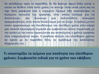 Αν κοιτάξουμε προς το παρελθόν, δε θα βρούμε καμιά άλλη γενιά, η
οποία να διέθετε τόσο πολύ χρόνο, να κατείχε τόσα υλικά μέσα και να
είχε τόση μόρφωση όσο η σημερινή. Έχουμε ήδη εγκαταλείψει τη
λεγόμενη κοινωνία της εργασίας, στην οποία ζούσαμε για να
δουλεύουμε, και βιώνουμε μια πολυσύνθετη κοινωνική
πραγματικότητα, στην οποία δουλεύουμε για να ζούμε. Ο τρόπος με τον
οποίο οργανώνουμε και διευθετούμε τον ελεύθερο χρόνο στην εποχή
μας αποκτά πρωταρχική σημασία και εμφανίζεται εξίσου σημαντικός με
τον τρόπο με τον οποίο οργανώνεται και κατανέμεται ο χρόνος εργασίας
στον επαγγελματικό τομέα. Η ραγδαία αύξηση του ελεύθερου χρόνου
σε σχέση με το παρελθόν θέτει το πρόβλημα της κατάλληλης
διαχείρισής του.
 