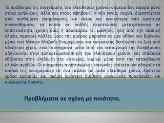 Το πρόβλημα της διαχείρισης του ελεύθερου χρόνου σήμερα δεν αφορά μόνο
στους ενήλικους, αλλά και στους έφηβους. Η νέα γενιά, συχνά, διακατέχεται
από αισθήματα απομόνωσης και ανίας και γενικότερα από αρνητικά
συναισθήματα, τα οποία σε πολλές περιπτώσεις μετατρέπονται σε
επιθετικότητα, χρήση βίας ή αδιαφορία. Οι μαθητές, ήδη από την παιδική
ηλικία, περνούν πολλές ώρες της ημέρας μπροστά σε μια οθόνη και βιώνουν
μέσω των Μέσων Μαζικής Ενημέρωσης και κοινωνικής δικτύωσης τη ζωή από
«δεύτερο χέρι», ενώ ταυτόχρονα μέσα από τον καταιγισμό της διαφήμισης
οδηγούνται στην εμπορευματοποίηση του ελεύθερου χρόνου και σταδιακά
εθίζονται στην επιδίωξη της ευτυχίας, κυρίως μέσα από την κατανάλωση
υλικών αγαθών. Οι σύγχρονες αναπτυγμένες κοινωνίες φαίνεται να οδηγούν τα
παιδιά της «ευημερίας» σε ένα μέλλον με πολύ ελεύθερο χρόνο, λιγότερο
χρόνο εργασίας και ακόμη λιγότερη διάθεση κοινωνικής προσφοράς και
συλλογικής δράσης.
 