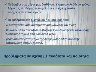  Οι έφηβοι στις μέρες μας διαθέτουν ελάχιστο ελεύθερο χρόνο,
λόγω της πληθώρας των σχολικών και εξωσχολικών
υποχρεώσεων που έχουν.
 Προβλήματα στη διαχείριση / αξιοποίησή του:
- διακατέχονται από αισθήματα απομόνωσης και ανίας
- βιώνουν μέσω των Μέσων Μαζικής Ενημέρωσης και κοινωνικής
δικτύωσης τη ζωή από «δεύτερο χέρι»
- μέσα από τον καταιγισμό της διαφήμισης εθίζονται στην
κατανάλωση υλικών αγαθών
 