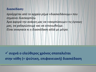  συχνά ο ελεύθερος χρόνος σπαταλιέται
στην νόθη (= ψεύτικη, επιφανειακή) διασκέδαση
διασκέδαση:
προέρχεται από το αρχαίο ρήμα «διασκεδάννυμι» που
σημαίνει διασκορπίζω.
Άρα αφορά την ανάγκη μας να «σκορπίσουμε» τις έγνοιες
μας, να χαλαρώσουμε και να εκτονωθούμε.
Είναι αναγκαία κι η διασκέδαση αλλά με μέτρο.
 