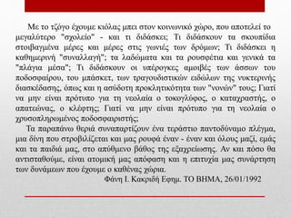 Με το τζόγο έχουμε κιόλας μπει στον κοινωνικό χώρο, που αποτελεί το
μεγαλύτερο "σχολείο" - και τι διδάσκει; Τι διδάσκουν τα σκουπίδια
στοιβαγμένα μέρες και μέρες στις γωνιές των δρόμων; Τι διδάσκει η
καθημερινή "συναλλαγή"; τα λαδώματα και τα ρουσφέτια και γενικά τα
"πλάγια μέσα"; Τι διδάσκουν οι υπέρογκες αμοιβές των άσσων του
ποδοσφαίρου, του μπάσκετ, των τραγουδιστικών ειδώλων της νυκτερινής
διασκέδασης, όπως και η ασύδοτη προκλητικότητα των "νονών" τους; Γιατί
να μην είναι πρότυπο για τη νεολαία ο τοκογλύφος, ο καταχραστής, ο
απατεώνας, ο κλέφτης; Γιατί να μην είναι πρότυπο για τη νεολαία ο
χρυσοπληρωμένος ποδοσφαιριστής;
Τα παραπάνω θεριά συναπαρτίζουν ένα τεράστιο παντοδύναμο πλέγμα,
μια δίνη που στροβιλίζεται και μας ρουφά έναν - έναν και όλους μαζί, εμάς
και τα παιδιά μας, στο απύθμενο βάθος της εξαχρείωσης. Αν και πόσο θα
αντισταθούμε, είναι ατομική μας απόφαση και η επιτυχία μας συνάρτηση
των δυνάμεων που έχουμε ο καθένας χώρια.
Φάνη Ι. Κακριδή Εφημ. ΤΟ ΒΗΜΑ, 26/01/1992
 
