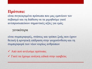 Πρότυπα:
είναι συγκεκριμένα πρόσωπα που μας εμπνέουν τον
σεβασμό και τη διάθεση να τα μιμηθούμε γιατί
αντιπροσωπεύουν σημαντικές αξίες για εμάς.
γενικότερα
είναι συμπεριφορές, στάσεις και τρόποι ζωής που έχουν
θετική ή αρνητική επίδραση στην ψυχοσύνθεση και τη
συμπεριφορά των νέων κυρίως ανθρώπων
 Από πού αντλούμε πρότυπα;
 Γιατί τα έχουμε ανάγκη ειδικά στην εφηβεία;
 