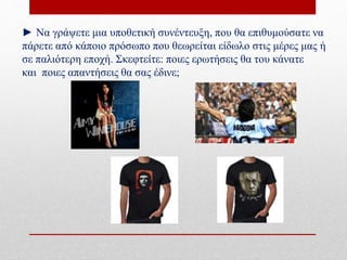 ► Να γράψετε μια υποθετική συνέντευξη, που θα επιθυμούσατε να
πάρετε από κάποιο πρόσωπο που θεωρείται είδωλο στις μέρες μας ή
σε παλιότερη εποχή. Σκεφτείτε: ποιες ερωτήσεις θα του κάνατε
και ποιες απαντήσεις θα σας έδινε;
 