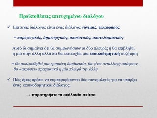 Προϋποθέσεις επιτυχημένου διαλόγου
 Επιτυχής διάλογος είναι ένας διάλογος γόνιμος, τελεσφόρος
= παραγωγικός, δημιουργικός, αποδοτικός, αποτελεσματικός
Αυτό δε σημαίνει ότι θα συμφωνήσουν οι δύο πλευρές ή θα επιβληθεί
η μία στην άλλη αλλά ότι θα επιτευχθεί μια εποικοδομητική συζήτηση
= θα ακολουθηθεί μια ορισμένη διαδικασία, θα γίνει ανταλλαγή απόψεων,
θα «ακούσει» πραγματικά η μία πλευρά την άλλη
 Πώς όμως πρέπει να συμπεριφέρονται δύο συνομιλητές για να υπάρξει
ένας εποικοδομητικός διάλογος;
→ παρατηρήστε τα ακόλουθα σκίτσα
 