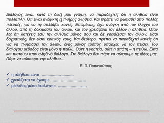 Διάλογος είναι, κατά τη δική μου γνώμη, να παραδεχτείς ότι η αλήθεια είναι
πολλαπλή. Ότι είναι ανέφικτη η πλήρης αλήθεια. Και πρέπει να φωτισθεί από πολλές
πλευρές, για να τη συλλάβει κανείς. Επομένως, έχει ανάγκη από τον έλεγχο του
άλλου, από τη δοκιμασία του άλλου, και τον χρειάζεται τον άλλον η αλήθεια. Όταν
λες ότι κατέχεις εσύ την αλήθεια μόνος σου και δε χρειάζεσαι τον άλλον, είσαι
δογματικός, δεν είσαι κριτικός νους. Και δεύτερο, πρέπει να παραδεχτεί κανείς ότι
για να πλησιάσει τον άλλον, ένας μόνος τρόπος υπάρχει: να τον πείσει. Του
διαλόγου μέθοδος είναι μόνο η πειθώ. Ούτε η γοητεία, ούτε η απάτη – η πειθώ. Είπα
και πιστεύω στον αληθινό διάλογο. Στο διάλογο δεν πάμε να σώσουμε τις ιδέες μας.
Πάμε να σώσουμε την αλήθεια...
Ε. Π. Παπανούτσος
 η αλήθεια είναι ............................
 χρειάζεται να έχουμε .............................
 μέθοδος/μέσο διαλόγου: .........................
 