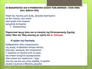 ΟΙ ΦΑΝΑΡΙΩΤΕΣ ΚΑΙ Η ΡΟΜΑΝΤΙΚΗ ΣΧΟΛΗ ΤΩΝ ΑΘΗΝΩΝ (1830-1880)
[σελ. βιβλίου 283]
Χαρά της πρώτης μου ζωής, φεγγάρι αγαπημένο
συ δεν πονείς, εγώ πονώ·
γιατί ψηλά στον ουρανό
κρεμιέσαι λυπημένο;
Γ. Ζαλοκώστας
Ρομαντικοί όμως ήταν και οι ποιητές της Επτανησιακής Σχολής
(τέλη 18ου και 19ος αιώνας) με ηγέτη τον Δ. Σολωμό:
Η ημέρα της Λαμπρής
Καθαρότατον ήλιο επρομηνούσε
της αυγής το δροσάτο ύστερο αστέρι,
σύγνεφο, καταχνιά, δεν απερνούσε
τ’ ουρανού σε κανένα από τα μέρη·
και αποκεί κινημένο αργοφυσούσε
τόσο γλυκό στο πρόσωπο τ’ αέρι,
που λες και λέει μες στης καρδιάς τα φύλλα:
γλυκιά η ζωή και ο θάνατος μαυρίλα.
 