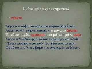 Εικόνα μάνας: χαρακτηριστικά
→ ρήματα
Άκρα του τάφου σιωπή στον κάμπο βασιλεύει·
Λαλεί πουλί, παίρνει σπυρί, κι η μάνα το ζηλεύει.
Τα μάτια η πείνα εμαύρισε· στα μάτια η μάνα μνέει·
Στέκει ο Σουλιώτης ο καλός παράμερα και κλαίει:
«Έρμο τουφέκι σκοτεινό, τι σ' έχω γω στο χέρι;
Οπού συ μου 'γινες βαρύ κι ο Αγαρηνός το ξέρει».
 
