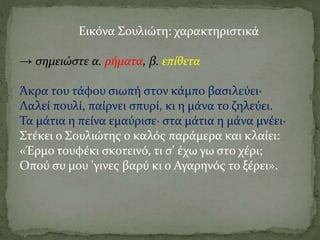 Εικόνα Σουλιώτη: χαρακτηριστικά
→ σημειώστε α. ρήματα, β. επίθετα
Άκρα του τάφου σιωπή στον κάμπο βασιλεύει·
Λαλεί πουλί, παίρνει σπυρί, κι η μάνα το ζηλεύει.
Τα μάτια η πείνα εμαύρισε· στα μάτια η μάνα μνέει·
Στέκει ο Σουλιώτης ο καλός παράμερα και κλαίει:
«Έρμο τουφέκι σκοτεινό, τι σ' έχω γω στο χέρι;
Οπού συ μου 'γινες βαρύ κι ο Αγαρηνός το ξέρει».
 