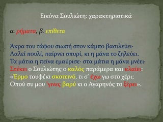 Εικόνα Σουλιώτη: χαρακτηριστικά
α. ρήματα, β. επίθετα
Άκρα του τάφου σιωπή στον κάμπο βασιλεύει·
Λαλεί πουλί, παίρνει σπυρί, κι η μάνα το ζηλεύει.
Τα μάτια η πείνα εμαύρισε· στα μάτια η μάνα μνέει·
Στέκει ο Σουλιώτης ο καλός παράμερα και κλαίει:
«Έρμο τουφέκι σκοτεινό, τι σ' έχω γω στο χέρι;
Οπού συ μου 'γινες βαρύ κι ο Αγαρηνός το ξέρει».
 