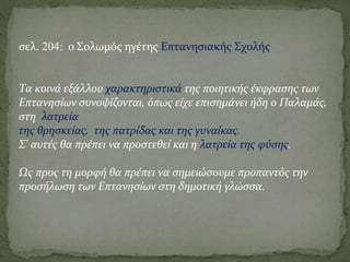 σελ. 204: ο Σολωμός ηγέτης Επτανησιακής Σχολής
Τα κοινά εξάλλου χαρακτηριστικά της ποιητικής έκφρασης των
Επτανησίων συνοψίζονται, όπως είχε επισημάνει ήδη ο Παλαμάς,
στη λατρεία
της θρησκείας, της πατρίδας και της γυναίκας.
Σ' αυτές θα πρέπει να προστεθεί και η λατρεία της φύσης.
Ως προς τη μορφή θα πρέπει να σημειώσουμε προπαντός την
προσήλωση των Επτανησίων στη δημοτική γλώσσα.
 