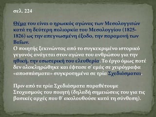 σελ. 224
Θέμα του είναι ο ηρωικός αγώνας των Μεσολογγιτών
κατά τη δεύτερη πολιορκία του Μεσολογγίου (1825-
1826) ως την απεγνωσμένη έξοδο, την παραμονή των
Βαΐων.
Ο ποιητής ξεκινώντας από το συγκεκριμένο ιστορικό
γεγονός ανάγεται στον αγώνα του ανθρώπου για την
ηθική, την εσωτερική του ελευθερία. Το έργο όμως ποτέ
δεν ολοκληρώθηκε και έφτασε σ' εμάς σε χειρόγραφα
«αποσπάσματα» συγκροτημένα σε τρία Σχεδιάσματα1.
Πριν από τα τρία Σχεδιάσματα παραθέτουμε
Στοχασμούς του ποιητή (δηλαδή σημειώσεις του για τις
βασικές αρχές που θ' ακολουθούσε κατά τη σύνθεση).
 