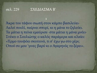 σελ. 229 ΣΧΕΔΙΑΣΜΑ Β'
1
Άκρα του τάφου σιωπή στον κάμπο βασιλεύει·
Λαλεί πουλί, παίρνει σπυρί, κι η μάνα το ζηλεύει.
Τα μάτια η πείνα εμαύρισε· στα μάτια η μάνα μνέει·
Στέκει ο Σουλιώτης ο καλός παράμερα και κλαίει:
«Έρμο τουφέκι σκοτεινό, τι σ' έχω γω στο χέρι;
Οπού συ μου 'γινες βαρύ κι ο Αγαρηνός το ξέρει».
 