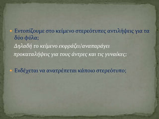  Εντοπίζουμε στο κείμενο στερεότυπες αντιλήψεις για τα
δύο φύλα;
Δηλαδή το κείμενο εκφράζει/αναπαράγει
προκαταλήψεις για τους άντρες και τις γυναίκες;
 Ενδέχεται να ανατρέπεται κάποιο στερεότυπο;
 