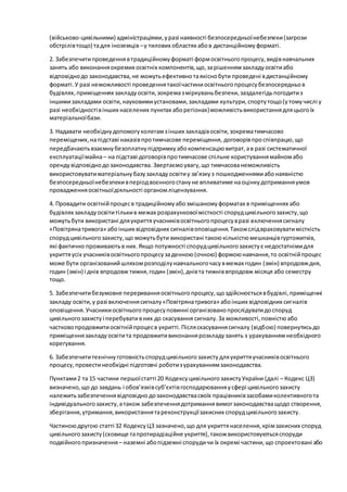 (військово-цивільними) адміністраціями,уразі наявності безпосередньоїнебезпеки(загрози
обстрілівтощо) тадля іноземців –у тилових областях абов дистанційномуформаті.
2. Забезпечитипроведеннявтрадиційномуформаті формосвітньогопроцесу,видівнавчальних
занять або виконанняокремих освітніх компонентів,що,зарішеннямзакладуосвітиабо
відповіднодо законодавства,не можутьефективнотаякіснобути проведені вдистанційному
форматі.У разі неможливості проведеннятакоїчастиниосвітньогопроцесубезпосередньов
будівлях,приміщеннях закладуосвіти,зокремазміркуваньбезпеки,заздалегідьпогодитиз
іншимизакладами освіти,науковимиустановами,закладами культури,спортутощо(утомучислі у
разі необхідностівінших населених пунктах аборегіонах)можливістьвикористаннядляцьогоїх
матеріальноїбази.
3. Надавати необхіднудопомогуколегамзінших закладівосвіти,зокрематимчасово
переміщених,напідставі наказівпротимчасове переміщення, договорівпроспівпрацю,що
передбачаютьвзаємнубезоплатнупідтримкуабокомпенсаціювитрат,ав разі систематичної
експлуатаціїмайна– на підставі договорівпротимчасове спільне користуваннямайномабо
орендувідповіднодозаконодавства. Звертаємоувагу,що тимчасованеможливість
використовуватиматеріальнубазузакладуосвітиу зв’язкуз пошкодженнямиабонаявністю
безпосередньоїнебезпекивперіодвоєнногостануне впливатиме наоцінкудотриманняумов
провадженняосвітньоїдіяльності органомліцензування.
4. Провадити освітнійпроцесв традиційномуабозмішаномуформатах в приміщеннях або
будівлях закладуосвітитількив межах розрахунковоїмісткості спорудцивільногозахисту,що
можутьбути використані дляукриттяучасниківосвітньогопроцесувразі включеннясигналу
«Повітрянатривога» абоінших відповідних сигналівоповіщення.Такожслідвраховуватимісткість
спорудцивільногозахисту,що можутьбути використані такоюкількістюмешканцівгуртожитків,
які фактично проживаютьв них.Якщо потужності спорудцивільногозахистує недостатнімидля
укриттяусіх учасниківосвітньогопроцесузаденною(очною) формоюнавчання,то освітнійпроцес
може бути організованийшляхомрозподілунавчальногочасувмежах годин (змін) впродовждня,
годин (змін) і днів впродовж тижня,годин (змін),днівта тижніввпродовж місяця або семестру
тощо.
5. Забезпечитибезумовне перериванняосвітньогопроцесу,щоздійснюєтьсявбудівлі,приміщенні
закладу освіти,у разі включеннясигналу«Повітрянатривога» абоінших відповідних сигналів
оповіщення.Учасникиосвітньогопроцесуповинні організованопрослідуватидоспоруд
цивільногозахистуі перебувативних до скасування сигналу.За можливості,повністюабо
частковопродовжитиосвітнійпроцесв укритті.Післяскасуваннясигналу (відбою) повернутисьдо
приміщеннязакладуосвітита продовжитивиконаннярозкладузанять з урахуваннямнеобхідного
корегування.
6. Забезпечититехнічнуготовністьспорудцивільногозахистудляукриттяучасниківосвітнього
процесу,провестинеобхідні підготовчі роботизурахуваннямзаконодавства.
Пунктами2 та 15 частини першоїстатті 20 КодексуцивільногозахистуУкраїни (далі – Кодекс ЦЗ)
визначено,що до завдань і обов’язківсуб’єктівгосподарюванняусфері цивільногозахисту
належитьзабезпеченнявідповідно дозаконодавствасвоїх працівниківзасобамиколективногота
індивідуальногозахисту,атакож забезпеченнядотриманнявимогзаконодавстващодо створення,
зберігання,утримання,використаннятареконструкціїзахисних спорудцивільногозахисту.
Частиноюдругою статті 32 КодексуЦЗ зазначено,що для укриттянаселення,крімзахисних споруд
цивільногозахисту(сховище тапротирадіаційне укриття),такожвикористовуютьсяспоруди
подвійногопризначення– наземні абопідземні спорудичи їх окремі частини,що спроектовані або
 