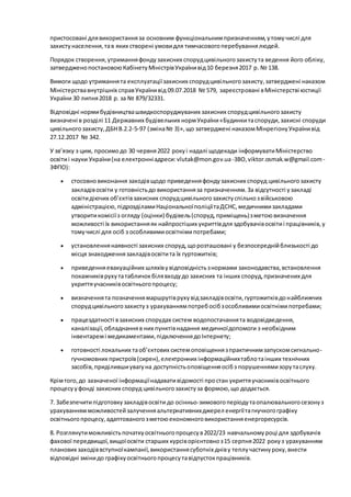 пристосовані длявикористанняза основним функціональнимпризначенням,утомучислі для
захистунаселення,тав яких створені умовидля тимчасовогоперебуваннялюдей.
Порядок створення,утриманняфондузахисних спорудцивільногозахистута ведення його обліку,
затвердженопостановоюКабінетуМіністрівУкраїнивід10 березня2017 р. № 138.
Вимоги щодо утриманнята експлуатаціїзахисних спорудцивільногозахисту,затверджені наказом
Міністерствавнутрішніх справУкраїнивід 09.07.2018 № 579, зареєстровані вМіністерстві юстиції
України 30 липня2018 р. за № 879/32331.
Відповідні нормибудівництвашвидкоспоруджуваних захисних спорудцивільногозахисту
визначені в розділі 11 Державних будівельних нормУкраїни«Будинкитаспоруди,захисні споруди
цивільногозахисту,ДБНВ.2.2-5-97 (зміна№ 3)»,що затверджені наказомМінрегіонуУкраїнивід
27.12.2017 № 342.
У зв’язку з цим, просимодо 30 червня2022 рокуі надалі щодекади інформуватиМіністерство
освітиі науки України(на електронніадреси:vlutak@mon.gov.ua-ЗВО,viktor.osmak.w@gmail.com -
ЗФПО):
 стосовновиконання заходівщодо приведенняфондузахисних споруд цивільногозахисту
закладівосвіти у готовністьдо використанняза призначенням.За відсутності узакладі
освітидіючих об’єктівзахисних спорудцивільногозахистуспільнозвійськовою
адміністрацією,підрозділамиНаціональноїполіціїтаДСНС,медичнимизакладами
утворитикомісіїз огляду (оцінки) будівель(споруд,приміщень)зметоювизначення
можливості їх використанняяк найпростіших укриттівдля здобувачівосвітиі працівників,у
томучислі для осіб з особливимиосвітнімипотребами;
 установленнянаявності захисних споруд,щорозташовані у безпосереднійблизькості до
місця знаходженнязакладівосвітита їх гуртожитків;
 приведенняевакуаційних шляхівувідповідністьзнормами законодавства,встановлення
покажчиківрухутатабличокбілявходудо захисних та інших споруд,призначених для
укриттяучасниківосвітньогопроцесу;
 визначеннята позначеннямаршрутіврухувідзакладівосвіти,гуртожитківдонайближчих
спорудцивільногозахистуз урахуваннямпотребосібзособливимиосвітнімипотребами;
 працездатності взахисних спорудах систем водопостачаннята водовідведення,
каналізації,обладнанняв них пунктівнадання медичноїдопомоги з необхідним
інвентаремі медикаментами,підключеннядоІнтернету;
 готовності локальних таоб’єктових системоповіщеннязпрактичнимзапускомсигнально-
гучномовних пристроїв(сирен),електронних інформаційнихтаблотаінших технічних
засобів,приділившиувагуна доступністьоповіщенняосібз порушеннямизорутаслуху.
Крімтого,до зазначеної інформаціїнадавативідомості простан укриттяучасниківосвітнього
процесууфонді захисних споруд цивільногозахистуза формою,що додається.
7. Забезпечитипідготовкузакладівосвіти до осінньо-зимовогоперіодутаопалювальногосезонуз
урахуваннямможливостейзалученняальтернативнихджерел енергіїтагнучкогографіку
освітньогопроцесу,адаптованогозметоюекономноговикористанняенергоресурсів.
8. Розглянутиможливістьпочаткуосвітньогопроцесув2022/23 навчальномуроці для здобувачів
фахової передвищої,вищоїосвіти старших курсіворієнтовноз15 серпня2022 рокуз урахуванням
планових заходіввступноїкампанії,використаннясуботніх дніву теплучастинуроку,внести
відповідні змінидо графікуосвітньогопроцесутавідпустокпрацівників.
 