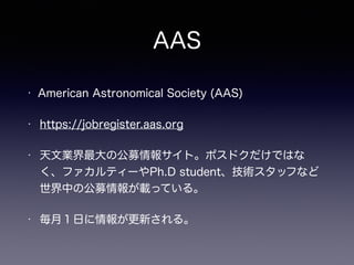 AAS
• American Astronomical Society (AAS)
• https://jobregister.aas.org
• 天文業界最大の公募情報サイト。ポスドクだけではな
く、ファカルティーやPh.D student、...