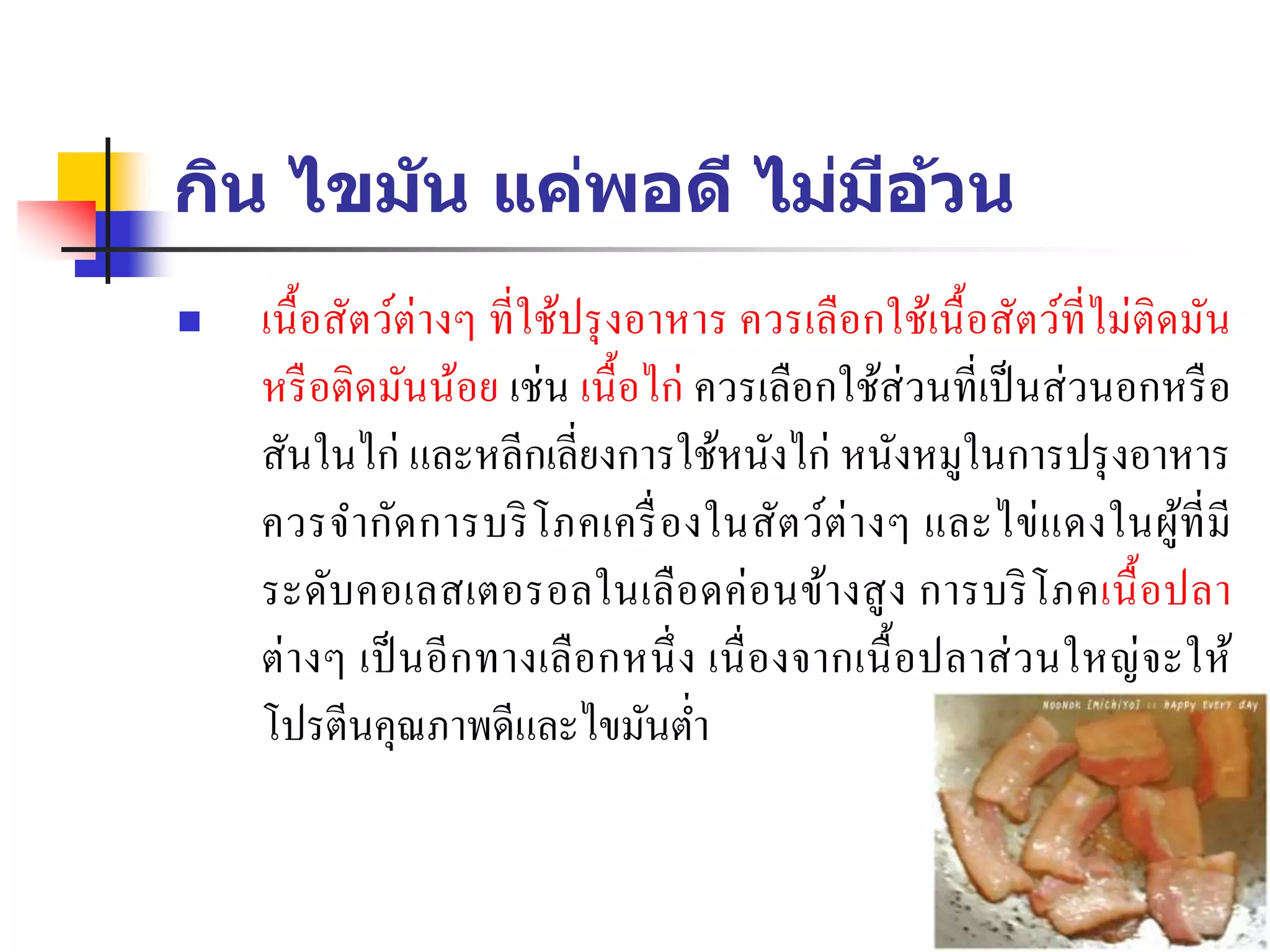 กิน ไขมัน แค่พอดี ไม่มีอ้วน
 เนื้อสัตว์ต่างๆ ที่ใช้ปรุงอาหาร ควรเลือกใช้เนื้อสัตว์ที่ไม่ติดมัน
หรือติดมันน้อย เช่น เนื้อไก่ ควรเลือกใช้ส่วนที่เป็นส่วนอกหรือ
สันในไก่ และหลีกเลี่ยงการใช้หนังไก่ หนังหมูในการปรุงอาหาร
ควรจากัดการบริโภคเครื่องในสัตว์ต่างๆ และไข่แดงในผู้ที่มี
ระดับคอเลสเตอรอลในเลือดค่อนข้างสูง การบริโภคเนื้อปลา
ต่างๆ เป็นอีกทางเลือกหนึ่ง เนื่องจากเนื้อปลาส่วนใหญ่จะให้
โปรตีนคุณภาพดีและไขมันต่า
 