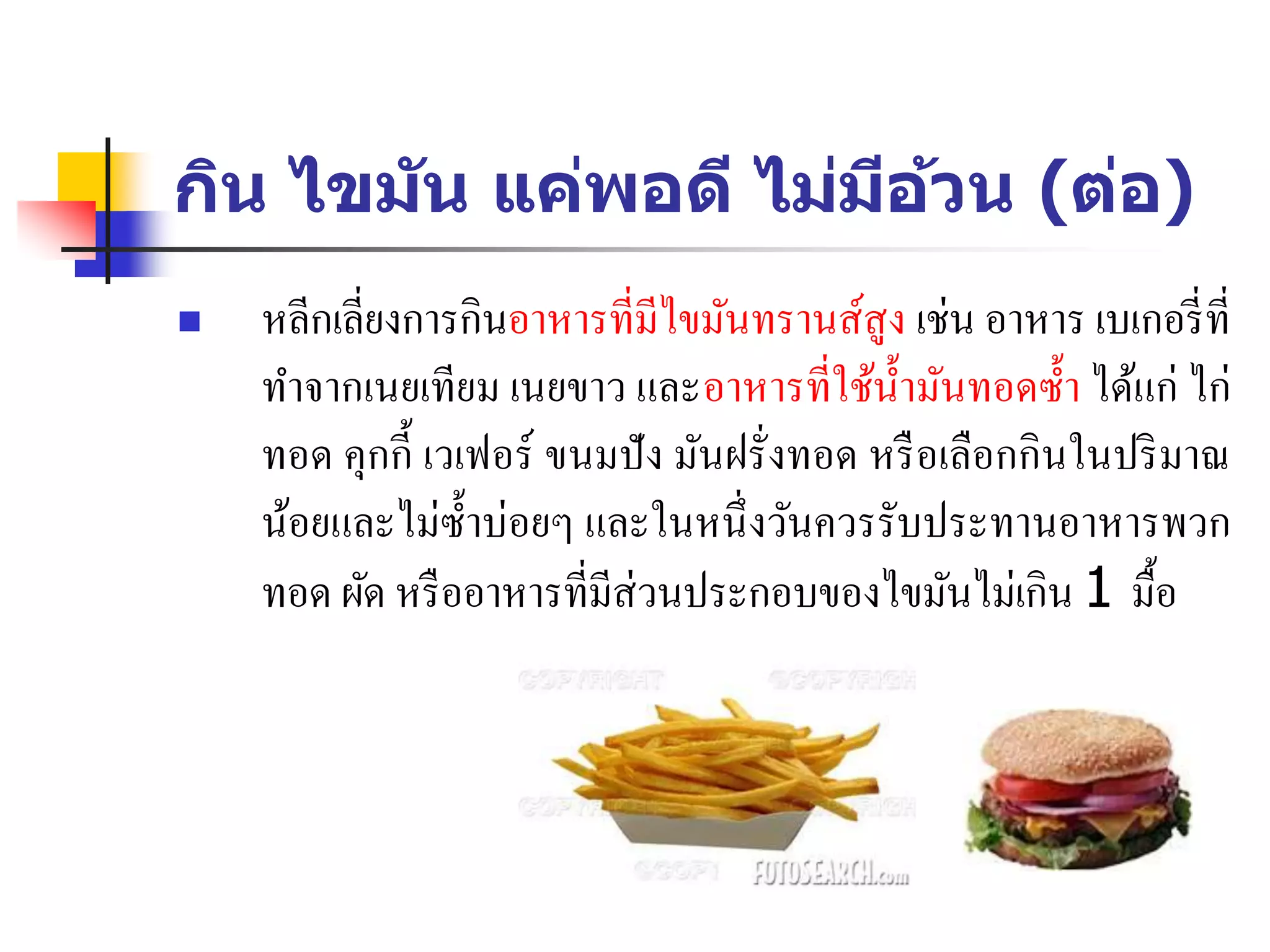 กิน ไขมัน แค่พอดี ไม่มีอ้วน (ต่อ)
 หลีกเลี่ยงการกินอาหารที่มีไขมันทรานส์สูง เช่น อาหาร เบเกอรี่ที่
ทาจากเนยเทียม เนยขาว และอาหารที่ใช้น้ามันทอดซ้า ได้แก่ ไก่
ทอด คุกกี้ เวเฟอร์ ขนมปัง มันฝรั่งทอด หรือเลือกกินในปริมาณ
น้อยและไม่ซ้าบ่อยๆ และในหนึ่งวันควรรับประทานอาหารพวก
ทอด ผัด หรืออาหารที่มีส่วนประกอบของไขมันไม่เกิน 1 มื้อ
 