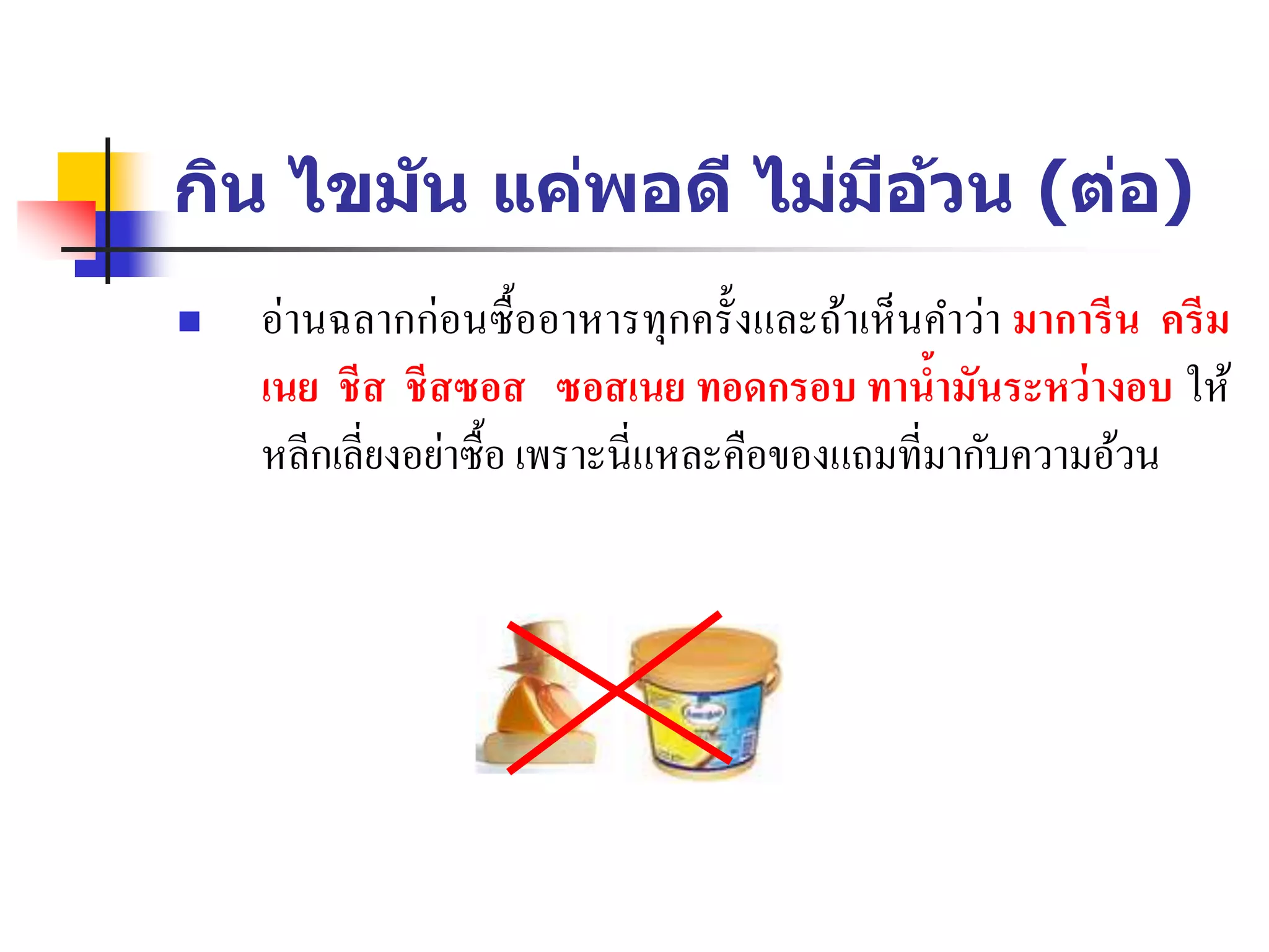 กิน ไขมัน แค่พอดี ไม่มีอ้วน (ต่อ)
 อ่านฉลากก่อนซื้ออาหารทุกครั้งและถ้าเห็นคาว่า มาการีน ครีม
เนย ชีส ชีสซอส ซอสเนย ทอดกรอบ ทาน้ามันระหว่างอบ ให้
หลีกเลี่ยงอย่าซื้อ เพราะนี่แหละคือของแถมที่มากับความอ้วน
 