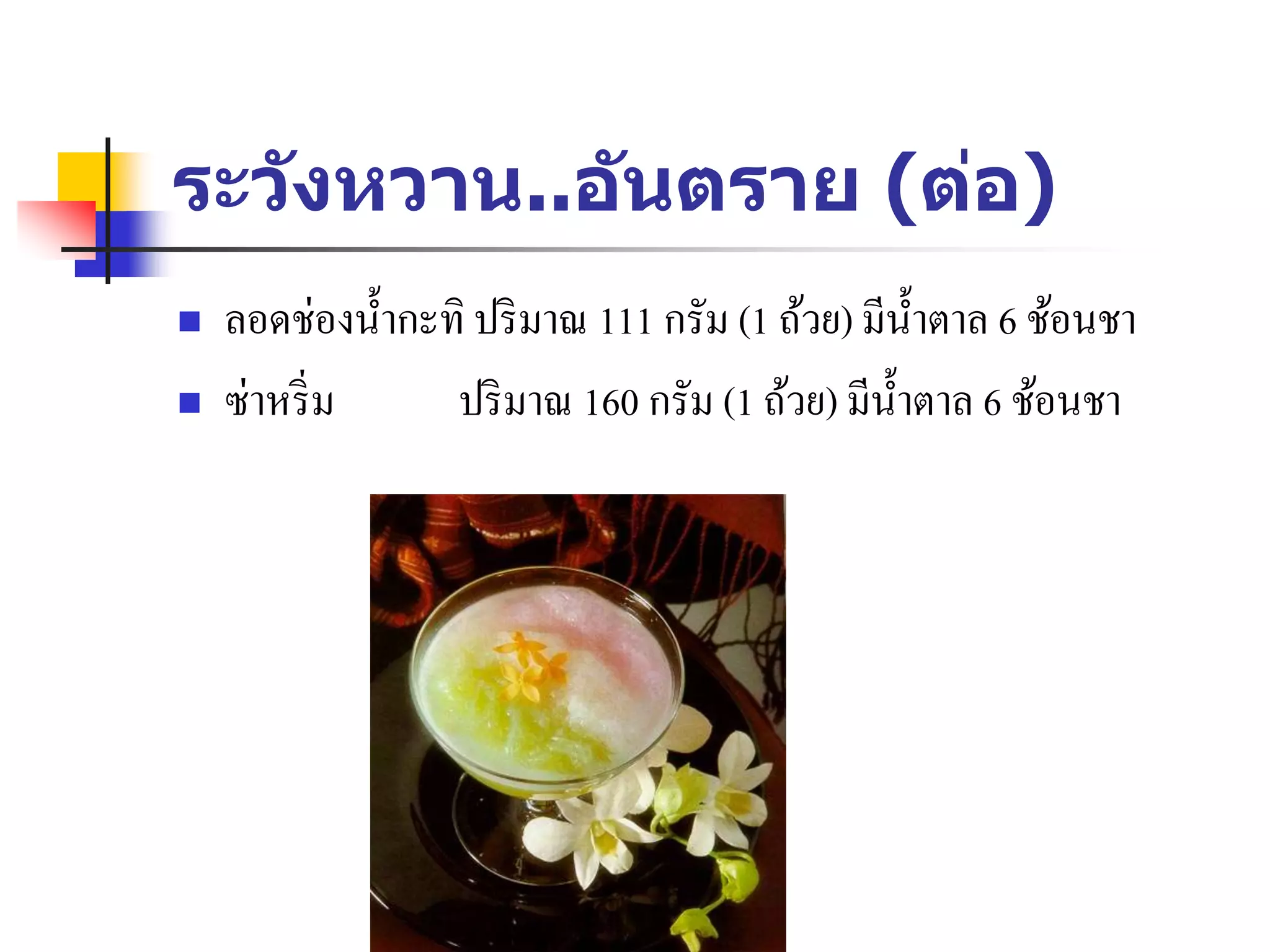 ระวังหวาน..อันตราย (ต่อ)
 ลอดช่องน้ากะทิ ปริมาณ 111 กรัม (1 ถ้วย) มีน้าตาล 6 ช้อนชา
 ซ่าหริ่ม ปริมาณ 160 กรัม (1 ถ้วย) มีน้าตาล 6 ช้อนชา
 