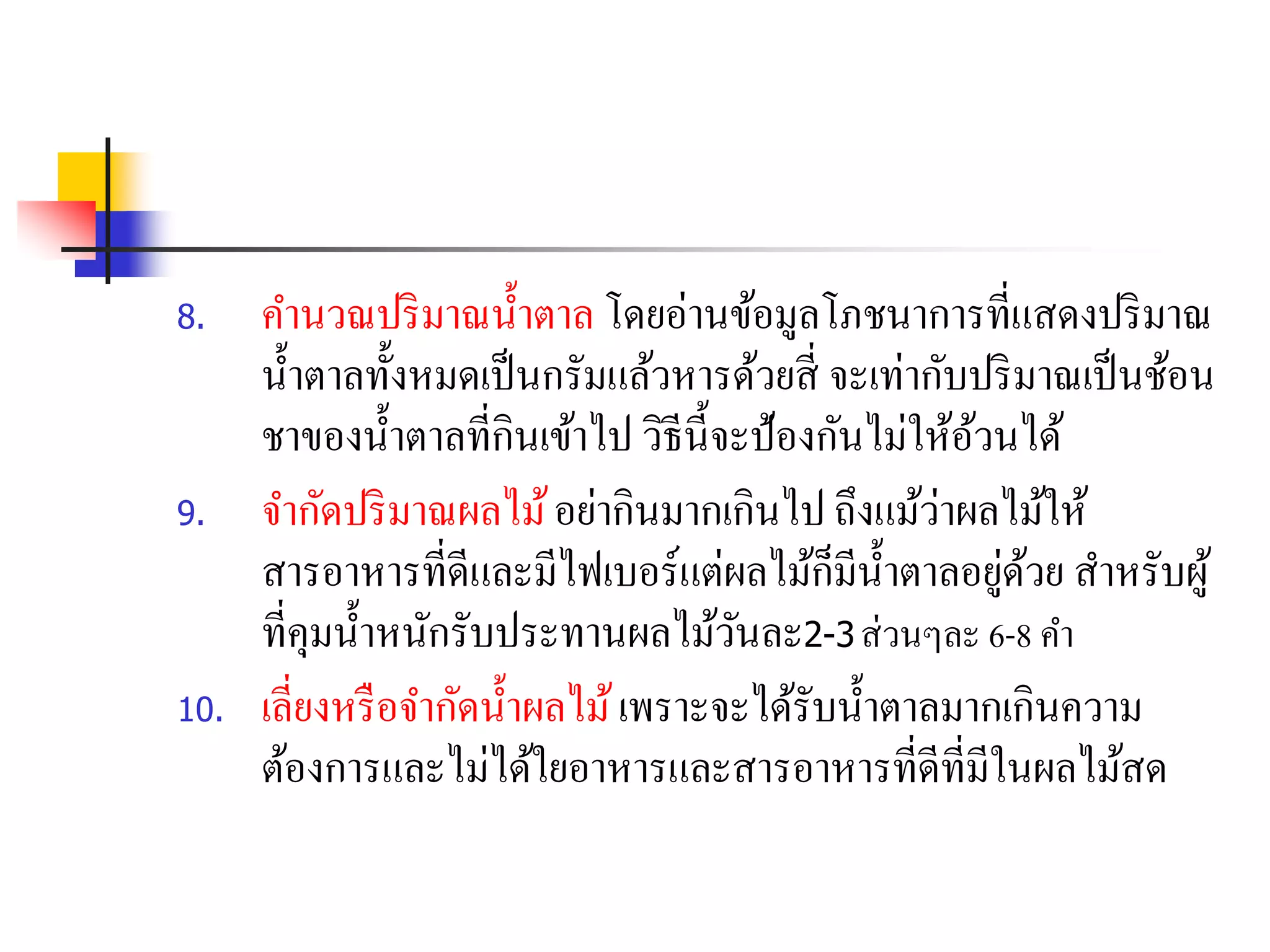 8. คานวณปริมาณน้าตาล โดยอ่านข้อมูลโภชนาการที่แสดงปริมาณ
น้าตาลทั้งหมดเป็นกรัมแล้วหารด้วยสี่ จะเท่ากับปริมาณเป็นช้อน
ชาของน้าตาลที่กินเข้าไป วิธีนี้จะป้องกันไม่ให้อ้วนได้
9. จากัดปริมาณผลไม้อย่ากินมากเกินไป ถึงแม้ว่าผลไม้ให้
สารอาหารที่ดีและมีไฟเบอร์แต่ผลไม้ก็มีน้าตาลอยู่ด้วย สาหรับผู้
ที่คุมน้าหนักรับประทานผลไม้วันละ2-3 ส่วนๆละ 6-8 คา
10. เลี่ยงหรือจากัดน้าผลไม้เพราะจะได้รับน้าตาลมากเกินความ
ต้องการและไม่ได้ใยอาหารและสารอาหารที่ดีที่มีในผลไม้สด
 