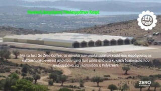 Κυκλική διαχείριση υπολειμμάτων καφέ
Με το Just Go Zero Coffee, το σύνολο των υπολειμμάτων καφέ που παράγονται σε
καταστήματα everest αποκτούν ξανά ζωή μέσα από μία κυκλική διαδικασία που
αναλαμβάνει να υλοποιήσει η Polygreen.
Κυκλική Διαχείριση Υπολειμμάτων Καφέ
 