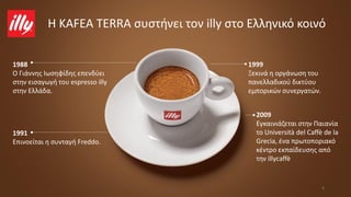 1988
O Γιάννης Ιωσηφίδης επενδύει
στην εισαγωγή του espresso illy
στην Ελλάδα.
4
1991
Επινοείται η συνταγή Freddo.
2009
Εγκαινιάζεται στην Παιανία
το Università del Caffè de la
Grecia, ένα πρωτοποριακό
κέντρο εκπαίδευσης από
την illycaffè
Η KAFEA TERRA συστήνει τον illy στο Ελληνικό κοινό
1999
Ξεκινά η οργάνωση του
πανελλαδικού δικτύου
εμπορικών συνεργατών.
 