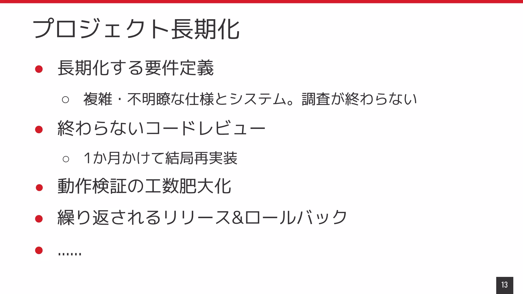 ● 長期化する要件定義
○ 複雑・不明瞭な仕様とシステム。調査が終わらない
● 終わらないコードレビュー
○ 1か月かけて結局再実装
● 動作検証の工数肥大化
● 繰り返されるリリース&ロールバック
● ......
13
プロジェクト長期化
 