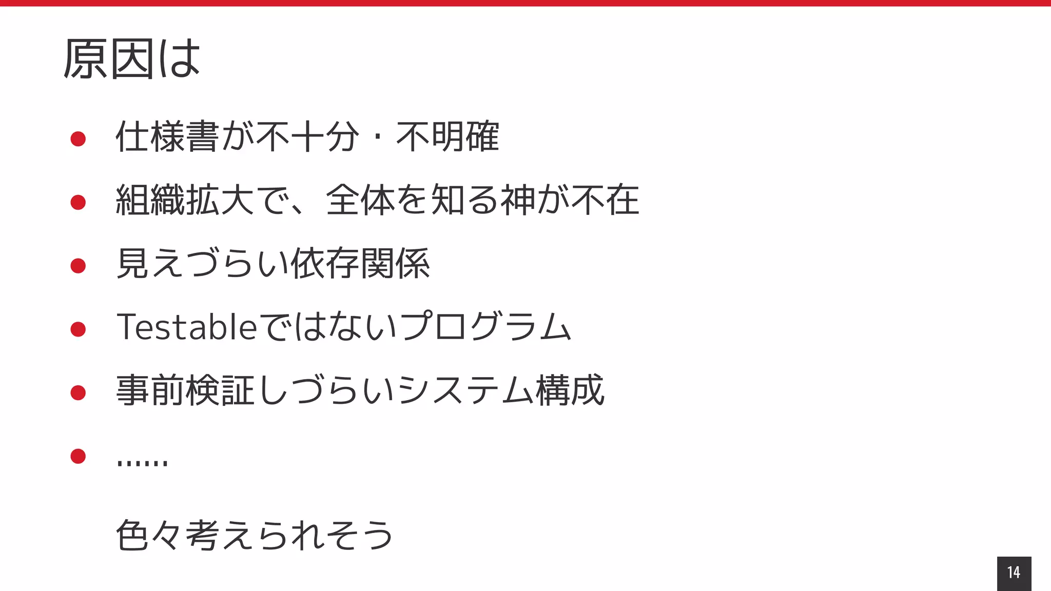 ● 仕様書が不十分・不明確
● 組織拡大で、全体を知る神が不在
● 見えづらい依存関係
● Testableではないプログラム
● 事前検証しづらいシステム構成
● ......
色々考えられそう
14
原因は
 
