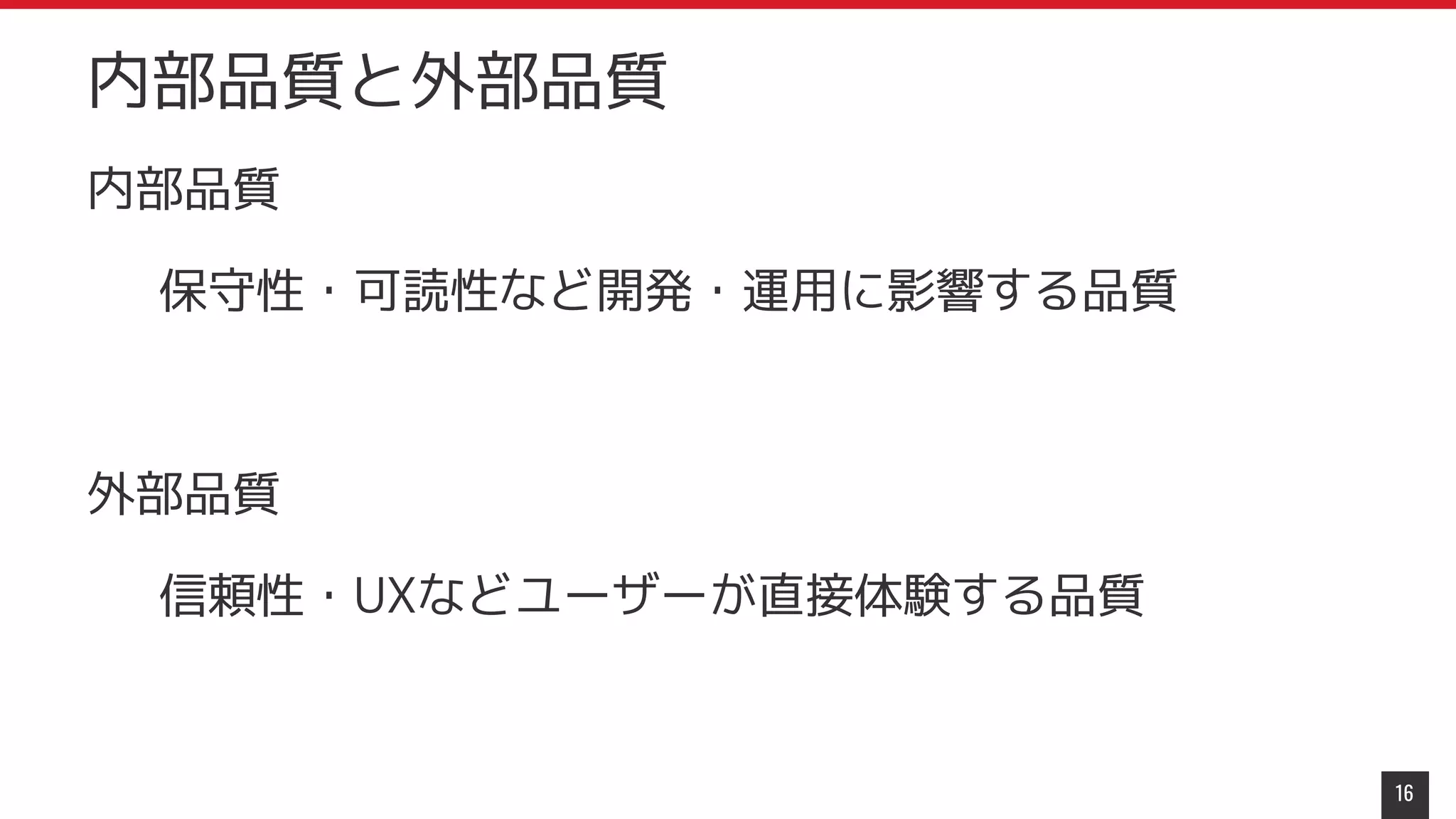 内部品質
保守性・可読性など開発・運用に影響する品質
外部品質
信頼性・UXなどユーザーが直接体験する品質
16
内部品質と外部品質
 